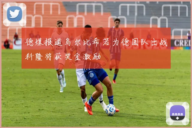 德媒报道乌尔比希若为德国队出战科隆将获奖金激励