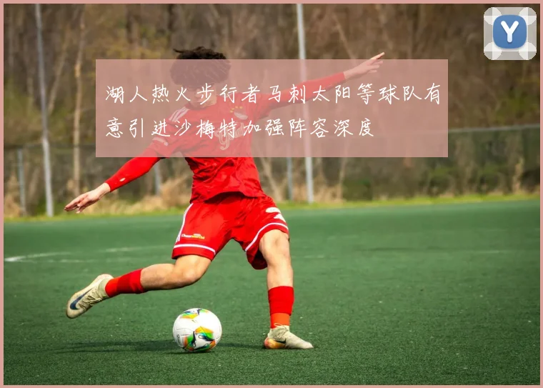 湖人热火步行者马刺太阳等球队有意引进沙梅特加强阵容深度
