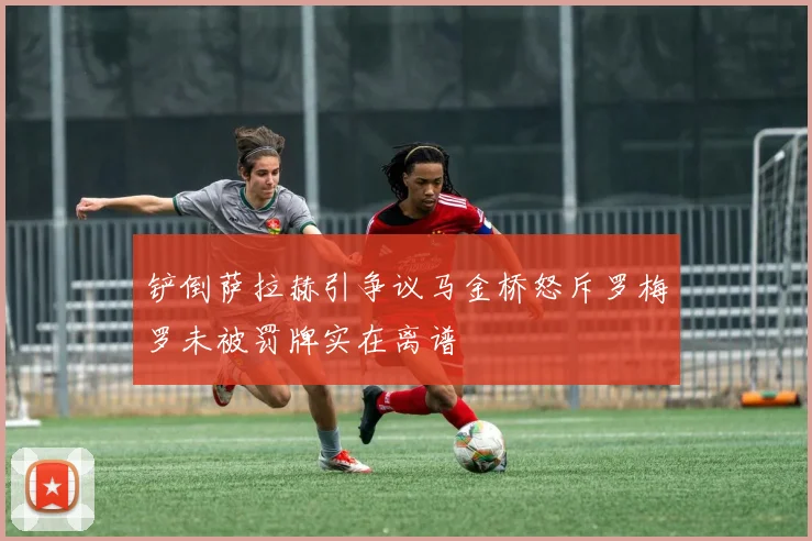 铲倒萨拉赫引争议马金桥怒斥罗梅罗未被罚牌实在离谱