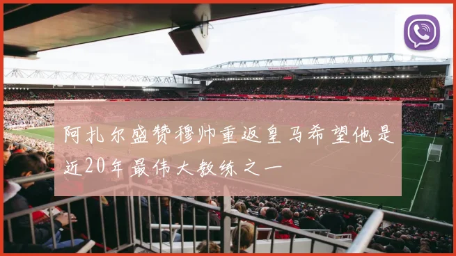 阿扎尔盛赞穆帅重返皇马希望他是近20年最伟大教练之一