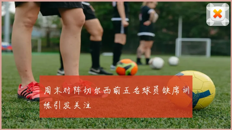 周末对阵切尔西前五名球员缺席训练引发关注