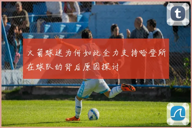 火箭球迷为何如此全力支持哈登所在球队的背后原因探讨