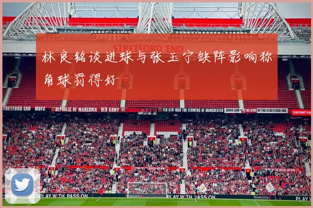 林良铭谈进球与张玉宁缺阵影响称角球罚得好
