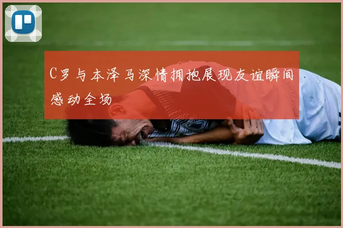 C罗与本泽马深情拥抱展现友谊瞬间感动全场