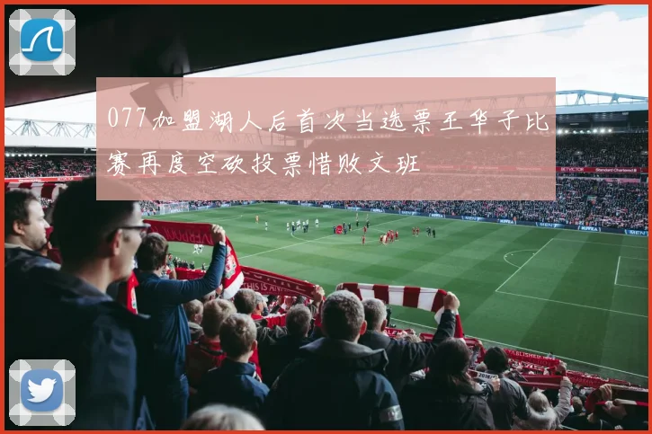 077加盟湖人后首次当选票王华子比赛再度空砍投票惜败文班