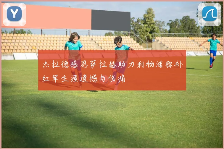 杰拉德感恩萨拉赫助力利物浦弥补红军生涯遗憾与伤痛