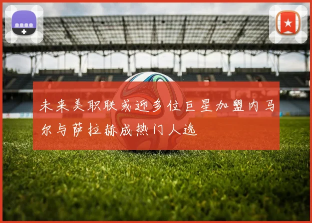 未来美职联或迎多位巨星加盟内马尔与萨拉赫成热门人选