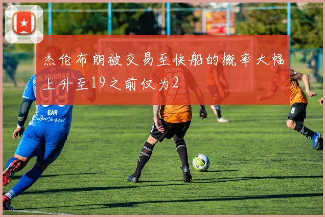 杰伦布朗被交易至快船的概率大幅上升至19之前仅为2