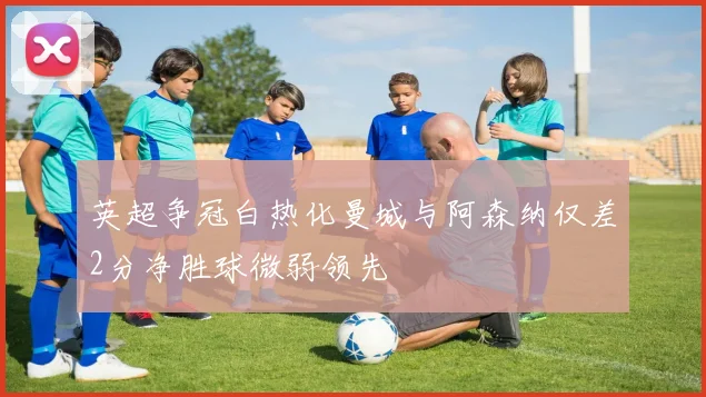 英超争冠白热化曼城与阿森纳仅差2分净胜球微弱领先