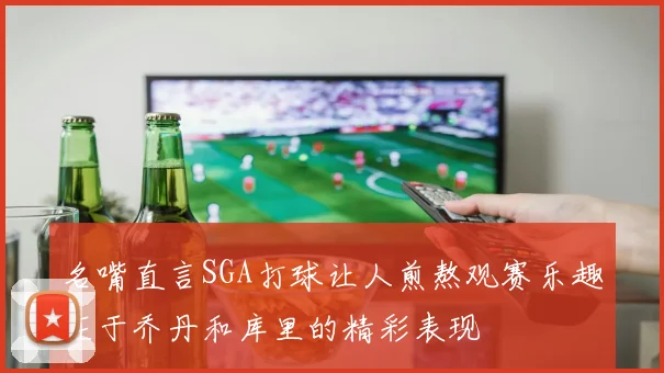 名嘴直言SGA打球让人煎熬观赛乐趣在于乔丹和库里的精彩表现