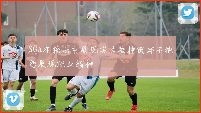 SGA在抢七中展现实力被撞倒却不抱怨展现职业精神