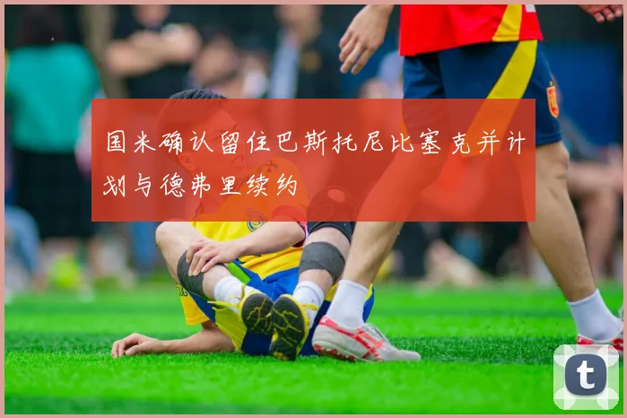 国米确认留住巴斯托尼比塞克并计划与德弗里续约
