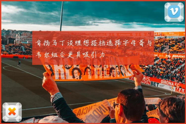肯扬马丁谈理想搭档选择字母哥与韦尔组合更具吸引力