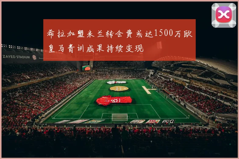 希拉加盟米兰转会费或达1500万欧皇马青训成果持续变现
